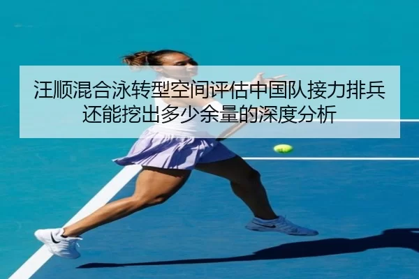 汪顺混合泳转型空间评估中国队接力排兵还能挖出多少余量的深度分析