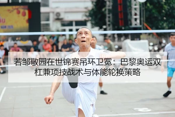 若邹敬园在世锦赛吊环卫冕：巴黎奥运双杠兼项技战术与体能轮换策略