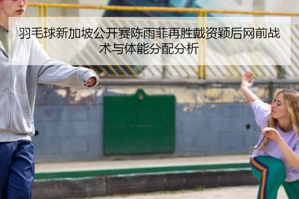羽毛球新加坡公开赛陈雨菲再胜戴资颖后网前战术与体能分配分析