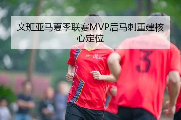 文班亚马夏季联赛MVP后马刺重建核心定位